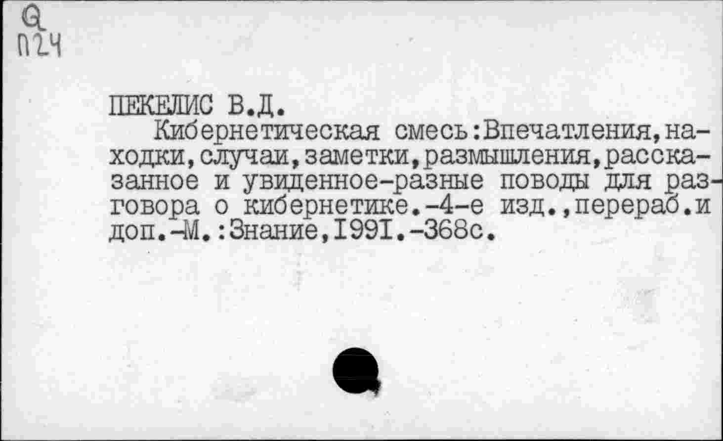 ﻿пгч
ПЕКЕЛИС В.Д.
Кибернетическая смесь впечатления, находки, случаи, заметки,размышления,рассказанное и увиденное-разные поводы для раз говора о кибернетике.-4-е изд.»перераб.и доп.-М.:Знание,1991.-368с.